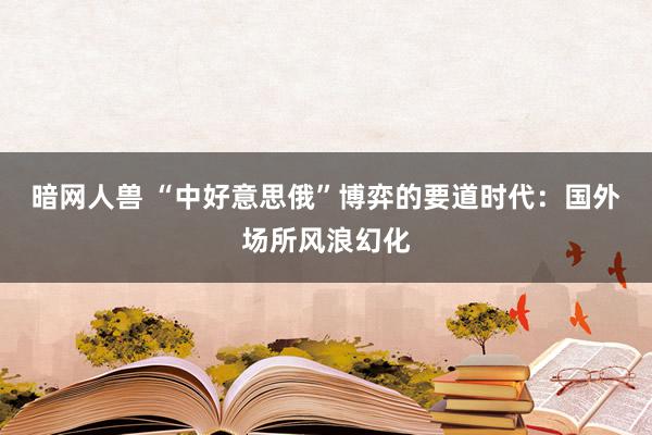 暗网人兽 “中好意思俄”博弈的要道时代：国外场所风浪幻化