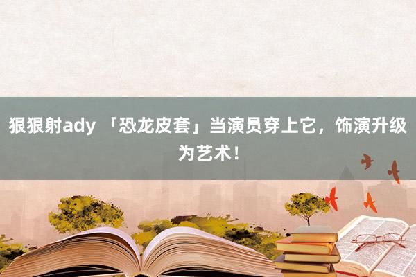 狠狠射ady 「恐龙皮套」当演员穿上它，饰演升级为艺术！