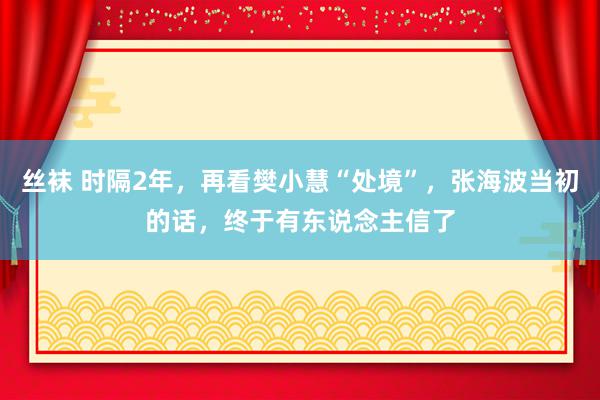 丝袜 时隔2年，再看樊小慧“处境”，张海波当初的话，终于有东说念主信了