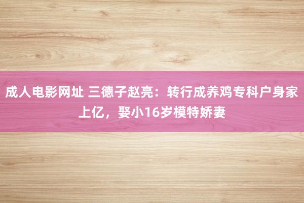 成人电影网址 三德子赵亮：转行成养鸡专科户身家上亿，娶小16岁模特娇妻