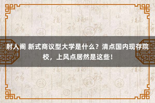 射人阁 新式商议型大学是什么？清点国内现存院校，上风点居然是这些！