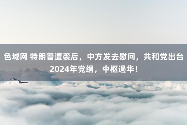 色域网 特朗普遭袭后，中方发去慰问，共和党出台2024年党纲，中枢遏华！