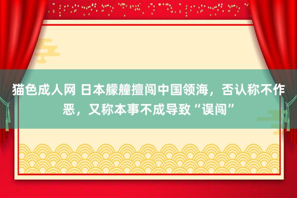 猫色成人网 日本艨艟擅闯中国领海，否认称不作恶，又称本事不成导致“误闯”