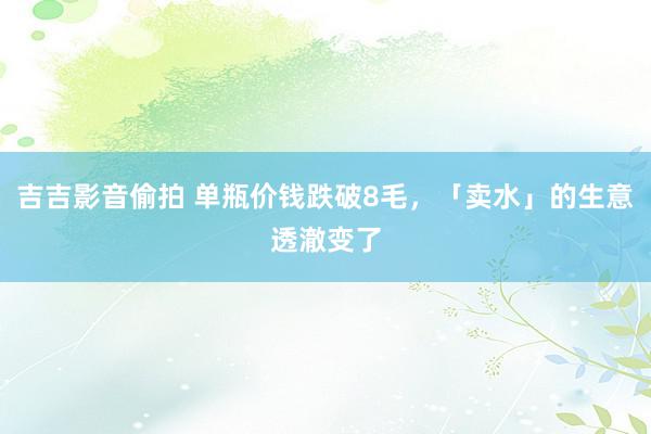 吉吉影音偷拍 单瓶价钱跌破8毛，「卖水」的生意透澈变了