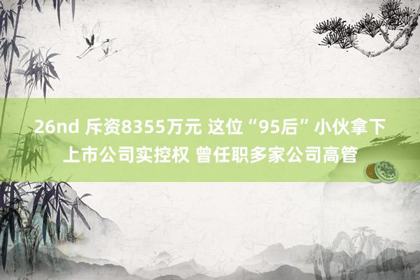 26nd 斥资8355万元 这位“95后”小伙拿下上市公司实控权 曾任职多家公司高管