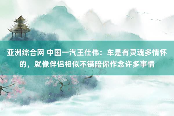 亚洲综合网 中国一汽王仕伟：车是有灵魂多情怀的，就像伴侣相似不错陪你作念许多事情