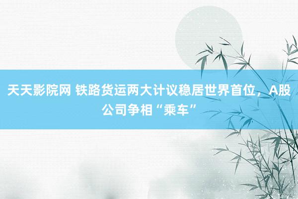 天天影院网 铁路货运两大计议稳居世界首位，A股公司争相“乘车”