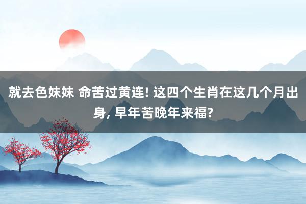 就去色妹妹 命苦过黄连! 这四个生肖在这几个月出身, 早年苦晚年来福?