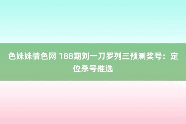 色妹妹情色网 188期刘一刀罗列三预测奖号：定位杀号推选