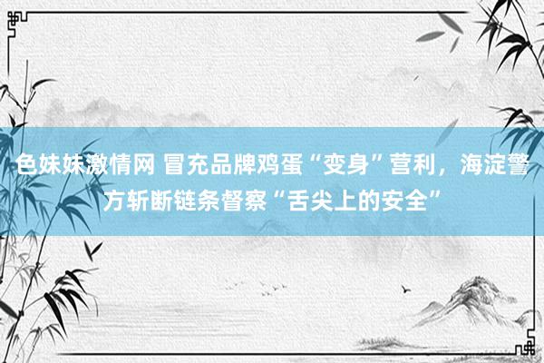 色妹妹激情网 冒充品牌鸡蛋“变身”营利，海淀警方斩断链条督察“舌尖上的安全”