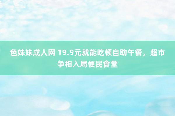 色妹妹成人网 19.9元就能吃顿自助午餐，超市争相入局便民食堂