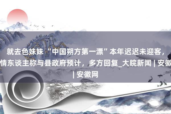 就去色妹妹 “中国朔方第一漂”本年迟迟未迎客，知情东谈主称与县政府预计，多方回复_大皖新闻 | 安徽网