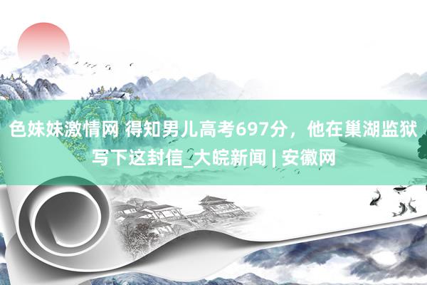 色妹妹激情网 得知男儿高考697分，他在巢湖监狱写下这封信_大皖新闻 | 安徽网