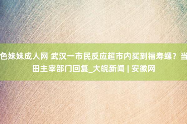 色妹妹成人网 武汉一市民反应超市内买到福寿螺？当田主宰部门回复_大皖新闻 | 安徽网