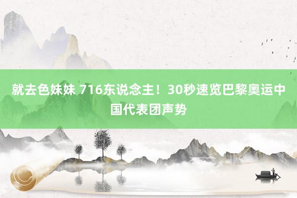 就去色妹妹 716东说念主！30秒速览巴黎奥运中国代表团声势