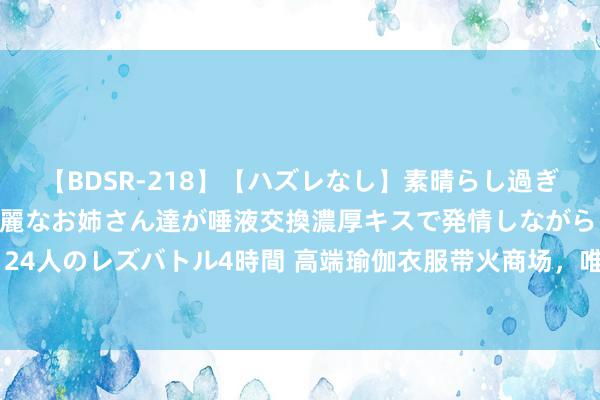 【BDSR-218】【ハズレなし】素晴らし過ぎる美女レズ。 ガチで綺麗なお姉さん達が唾液交換濃厚キスで発情しながらイキまくる！ 24人のレズバトル4時間 高端瑜伽衣服带火商场，唯品会上品性扣头瑜伽穿搭受破费者怜爱