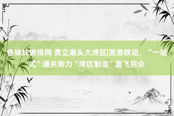 色妹妹激情网 勇立潮头大湾区|莞港联动，“一站式”通关助力“湾区制造”直飞民众