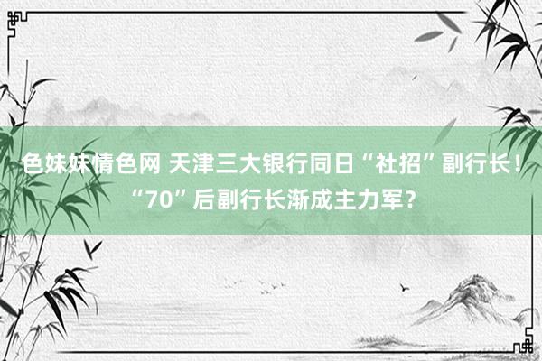 色妹妹情色网 天津三大银行同日“社招”副行长！“70”后副行长渐成主力军？