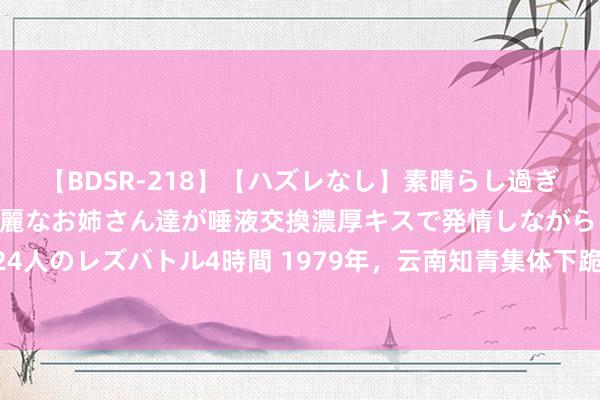 【BDSR-218】【ハズレなし】素晴らし過ぎる美女レズ。 ガチで綺麗なお姉さん達が唾液交換濃厚キスで発情しながらイキまくる！ 24人のレズバトル4時間 1979年，云南知青集体下跪示威返城，一组真正的相片，结局若何？