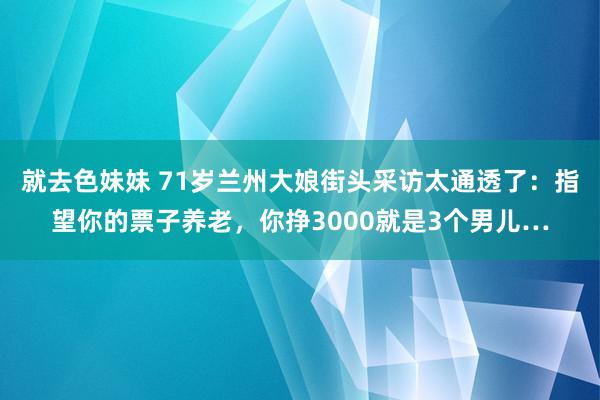 就去色妹妹 71岁兰州大娘街头采访太通透了：指望你的票子养老，你挣3000就是3个男儿…