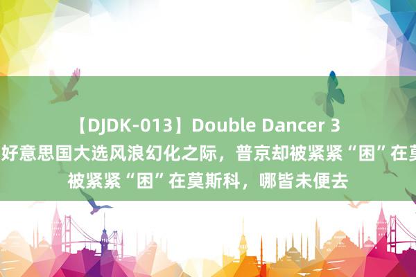 【DJDK-013】Double Dancer 3 篠田ゆう 三浦まい 好意思国大选风浪幻化之际，普京却被紧紧“困”在莫斯科，哪皆未便去