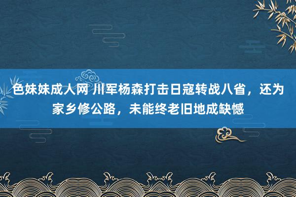 色妹妹成人网 川军杨森打击日寇转战八省，还为家乡修公路，未能终老旧地成缺憾