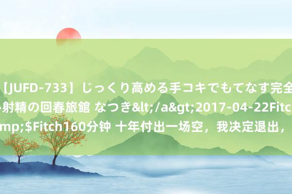 【JUFD-733】じっくり高める手コキでもてなす完全勃起ともの凄い射精の回春旅館 なつき</a>2017-04-22Fitch&$Fitch160分钟 十年付出一场空，我决定退出，她却来我的婚典上抢婚