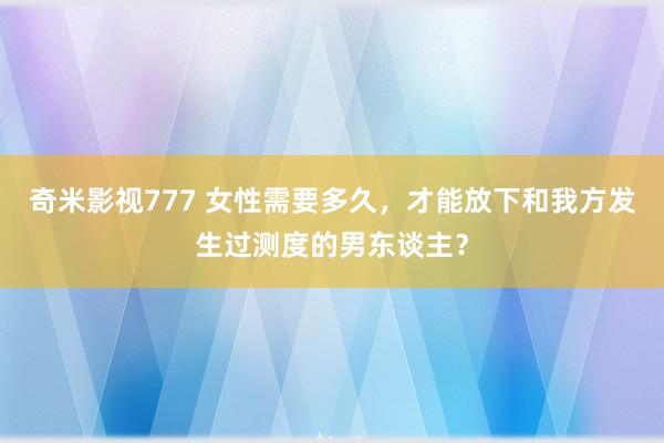 奇米影视777 女性需要多久，才能放下和我方发生过测度的男东谈主？