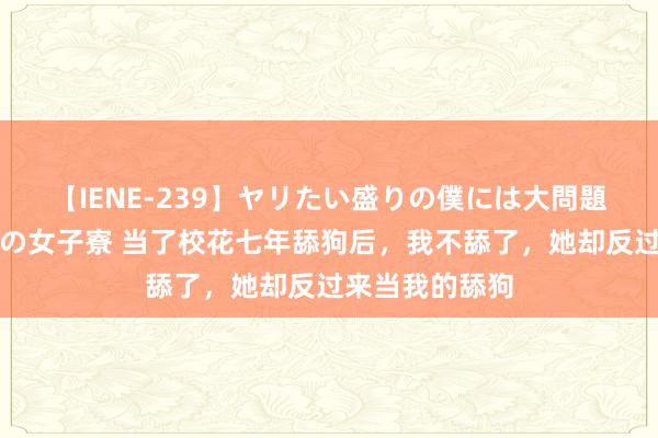 【IENE-239】ヤリたい盛りの僕には大問題！裸族ばかりの女子寮 当了校花七年舔狗后，我不舔了，她却反过来当我的舔狗