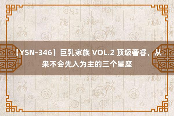 【YSN-346】巨乳家族 VOL.2 顶级奢睿，从来不会先入为主的三个星座