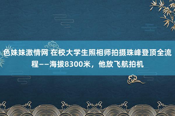 色妹妹激情网 在校大学生照相师拍摄珠峰登顶全流程——海拔8300米，他放飞航拍机