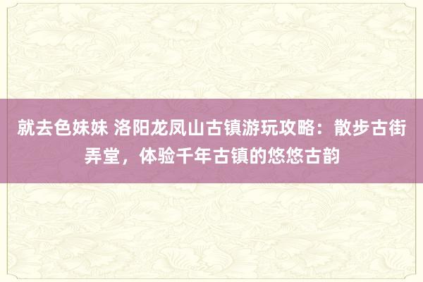 就去色妹妹 洛阳龙凤山古镇游玩攻略：散步古街弄堂，体验千年古镇的悠悠古韵