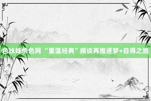 色妹妹情色网 “重温经典”频谈再推逐梦+自得之旅