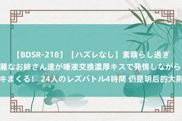 【BDSR-218】【ハズレなし】素晴らし過ぎる美女レズ。 ガチで綺麗なお姉さん達が唾液交換濃厚キスで発情しながらイキまくる！ 24人のレズバトル4時間 仍是明后的大荆州不拆分，放当今有多是非