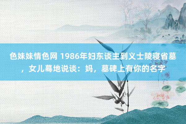 色妹妹情色网 1986年妇东谈主到义士陵寝省墓，女儿蓦地说谈：妈，墓碑上有你的名字