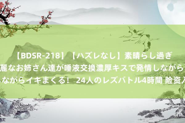 【BDSR-218】【ハズレなし】素晴らし過ぎる美女レズ。 ガチで綺麗なお姉さん達が唾液交換濃厚キスで発情しながらイキまくる！ 24人のレズバトル4時間 险资入市按下“快进键”