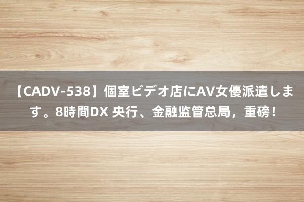 【CADV-538】個室ビデオ店にAV女優派遣します。8時間DX 央行、金融监管总局，重磅！