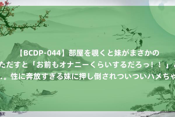 【BCDP-044】部屋を覗くと妹がまさかのアナルオナニー。問いただすと「お前もオナニーくらいするだろっ！！」と逆に襲われたボク…。性に奔放すぎる妹に押し倒されついついハメちゃった近親性交12編 韩月乔曾是央视主握东说念主，嫁给军委副主席之子