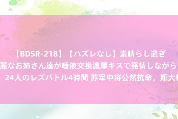 【BDSR-218】【ハズレなし】素晴らし過ぎる美女レズ。 ガチで綺麗なお姉さん達が唾液交換濃厚キスで発情しながらイキまくる！ 24人のレズバトル4時間 苏军中将公然抗命，斯大林得知后非但不发怒，反而十分玩赏他