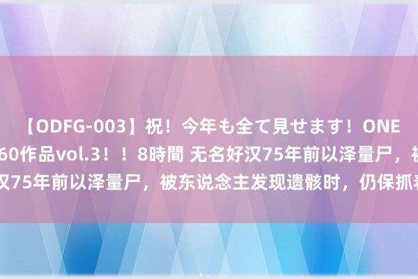 【ODFG-003】祝！今年も全て見せます！ONEDAFULL1年の軌跡全60作品vol.3！！8時間 无名好汉75年前以泽量尸，被东说念主发现遗骸时，仍保抓着来回姿势