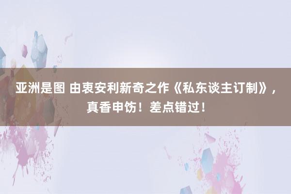 亚洲是图 由衷安利新奇之作《私东谈主订制》，真香申饬！差点错过！