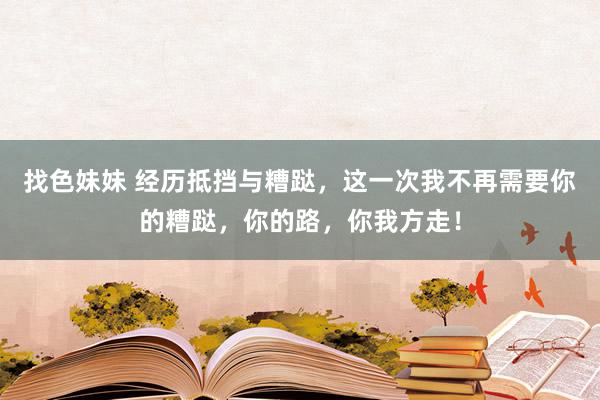 找色妹妹 经历抵挡与糟跶，这一次我不再需要你的糟跶，你的路，你我方走！