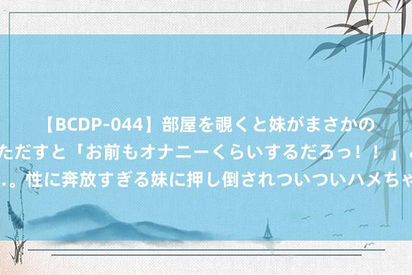 【BCDP-044】部屋を覗くと妹がまさかのアナルオナニー。問いただすと「お前もオナニーくらいするだろっ！！」と逆に襲われたボク…。性に奔放すぎる妹に押し倒されついついハメちゃった近親性交12編 世东谈主点赞《涉及》心动情节嗅觉有被蛊惑到！