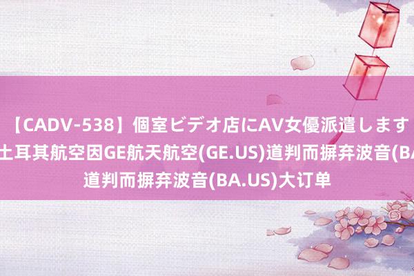 【CADV-538】個室ビデオ店にAV女優派遣します。8時間DX 土耳其航空因GE航天航空(GE.US)道判而摒弃波音(BA.US)大订单