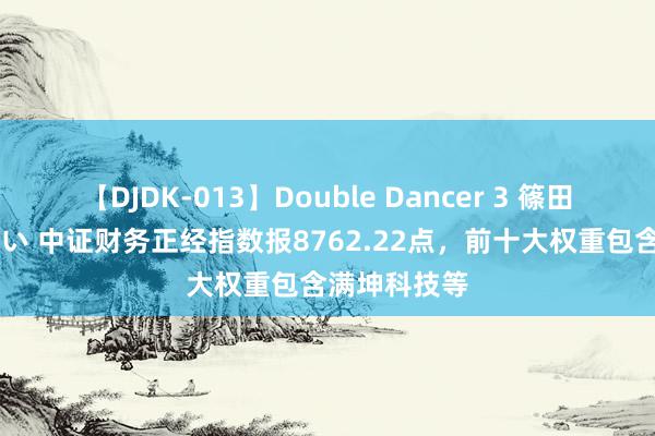 【DJDK-013】Double Dancer 3 篠田ゆう 三浦まい 中证财务正经指数报8762.22点，前十大权重包含满坤科技等