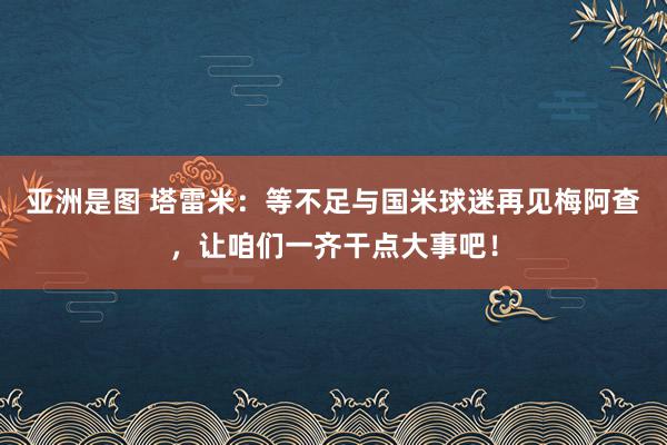 亚洲是图 塔雷米：等不足与国米球迷再见梅阿查，让咱们一齐干点大事吧！