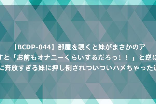 【BCDP-044】部屋を覗くと妹がまさかのアナルオナニー。問いただすと「お前もオナニーくらいするだろっ！！」と逆に襲われたボク…。性に奔放すぎる妹に押し倒されついついハメちゃった近親性交12編 30秒｜文旅产业带动相近发展 自贡彩灯嘉年华已毕经济效益和社会效益“双丰充”