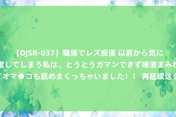 【DJSR-037】職場でレズ痴漢 以前から気になるあの娘を見つけると興奮してしまう私は、とうとうガマンできず唾液まみれでディープキスをしてオマ●コも舐めまくっちゃいました！！ 再延续这么锻真金不怕火, 你的血管就废了! 领导: 上了年齿, 这3种不行取