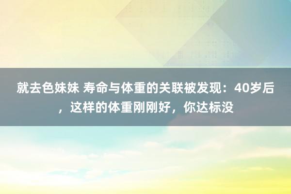 就去色妹妹 寿命与体重的关联被发现：40岁后，这样的体重刚刚好，你达标没