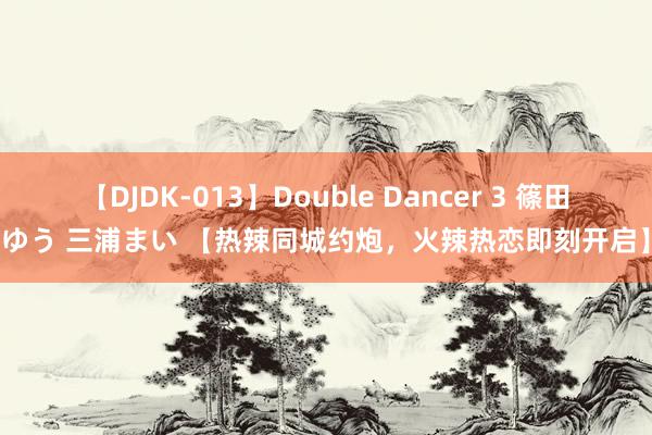 【DJDK-013】Double Dancer 3 篠田ゆう 三浦まい 【热辣同城约炮，火辣热恋即刻开启】